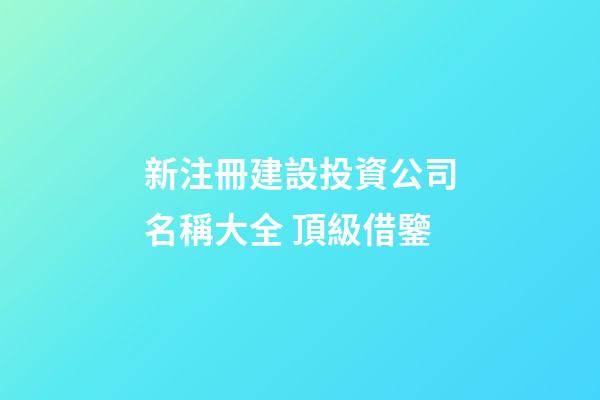 新注冊建設投資公司名稱大全 頂級借鑒-第1張-公司起名-玄機派